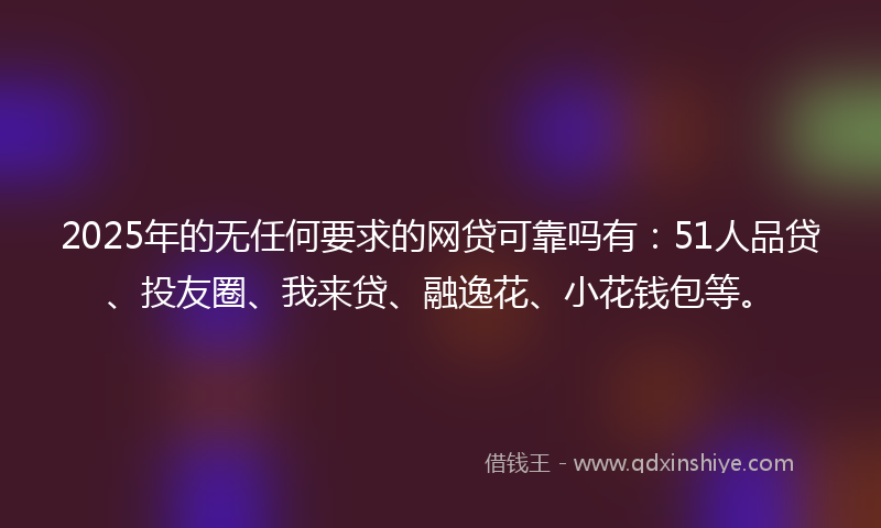 2025年的无任何要求的网贷可靠吗有：51人品贷、投友圈、我来贷、融逸花、小花钱包等。