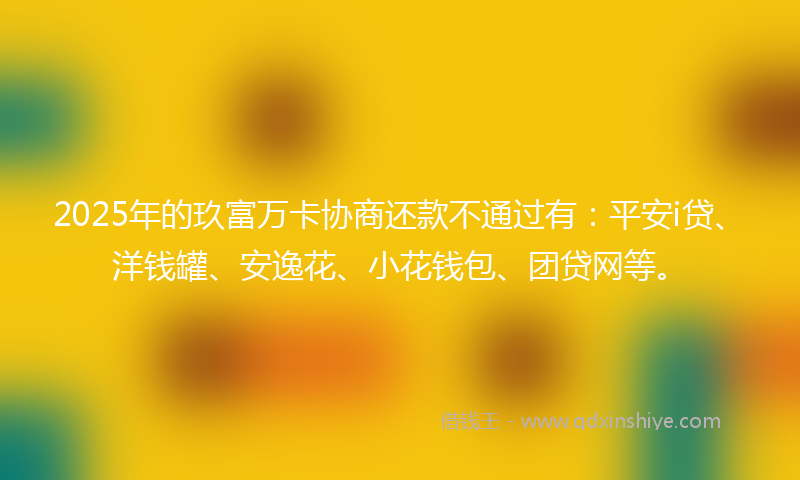 2025年的玖富万卡协商还款不通过有：平安i贷、洋钱罐、安逸花、小花钱包、团贷网等。