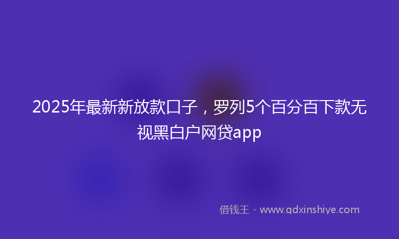 2025年最新新放款口子，罗列5个百分百下款无视黑白户网贷app
