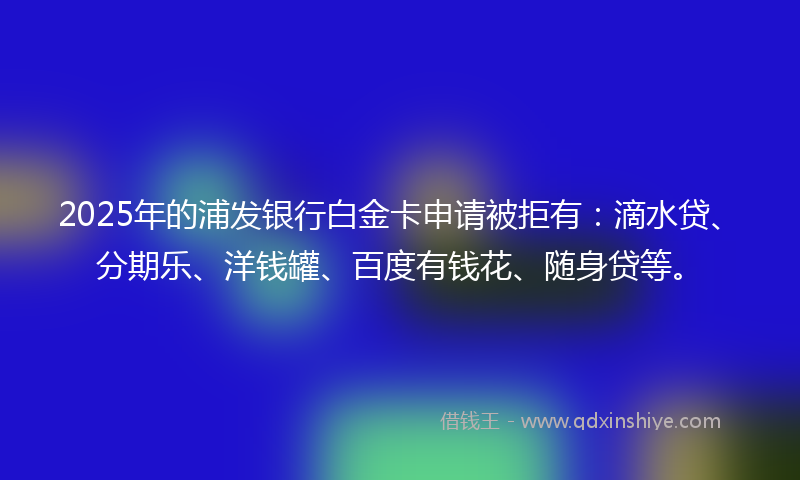 2025年的浦发银行白金卡申请被拒有：滴水贷、分期乐、洋钱罐、百度有钱花、随身贷等。