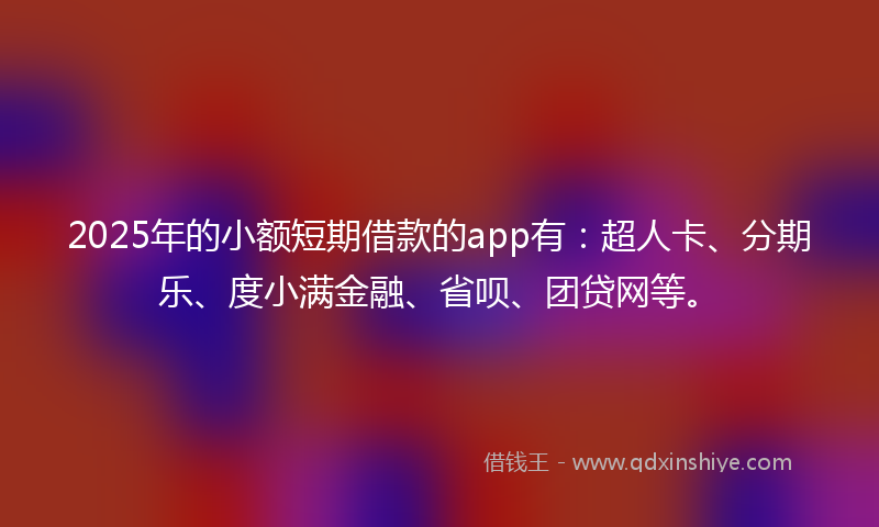 2025年的小额短期借款的app有：超人卡、分期乐、度小满金融、省呗、团贷网等。