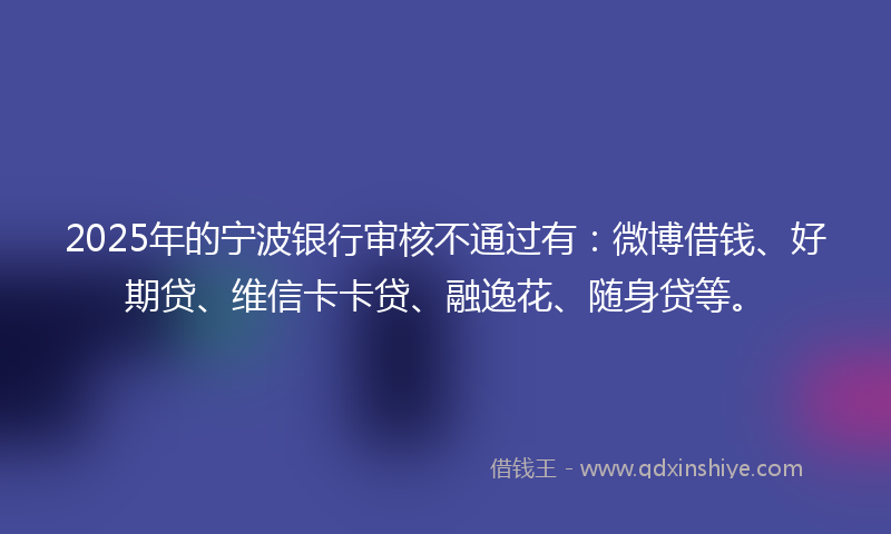 2025年的宁波银行审核不通过有：微博借钱、好期贷、维信卡卡贷、融逸花、随身贷等。