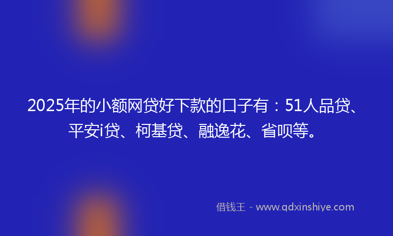 2025年的小额网贷好下款的口子有：51人品贷、平安i贷、柯基贷、融逸花、省呗等。