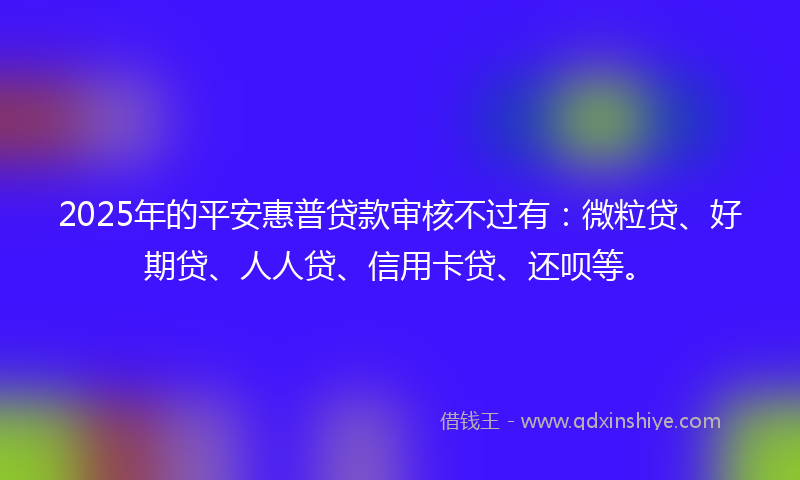 2025年的平安惠普贷款审核不过有：微粒贷、好期贷、人人贷、信用卡贷、还呗等。