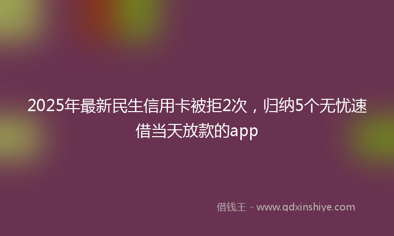 2025年最新民生信用卡被拒2次，归纳5个无忧速借当天放款的app