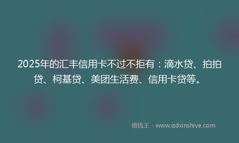 2025年的汇丰信用卡不过不拒有：滴水贷、拍拍贷、柯基贷、美团生活费、信用卡贷等。