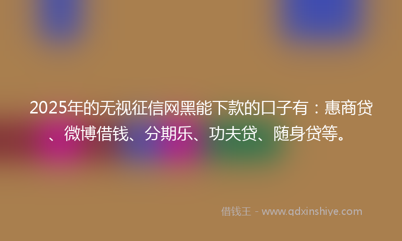 2025年的无视征信网黑能下款的口子有：惠商贷、微博借钱、分期乐、功夫贷、随身贷等。