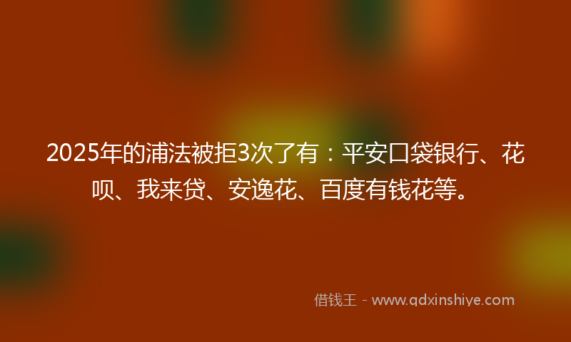 2025年的浦法被拒3次了有：平安口袋银行、花呗、我来贷、安逸花、百度有钱花等。