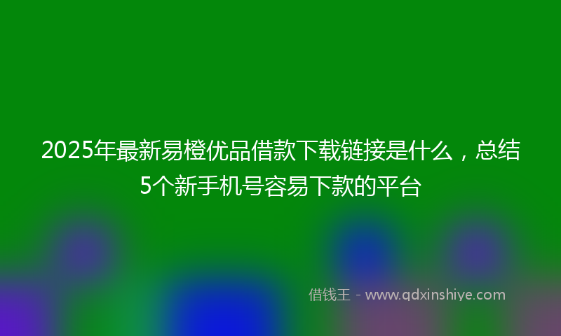 2025年最新易橙优品借款下载链接是什么，总结5个新手机号容易下款的平台
