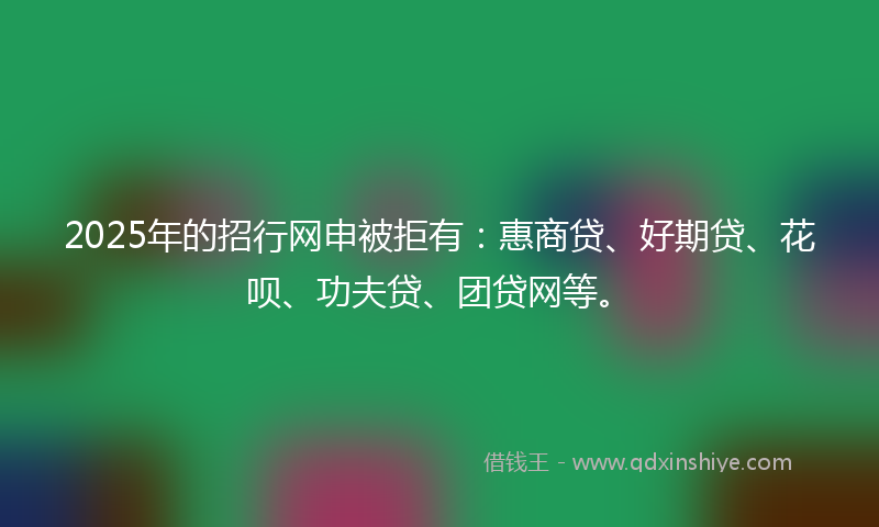 2025年的招行网申被拒有：惠商贷、好期贷、花呗、功夫贷、团贷网等。