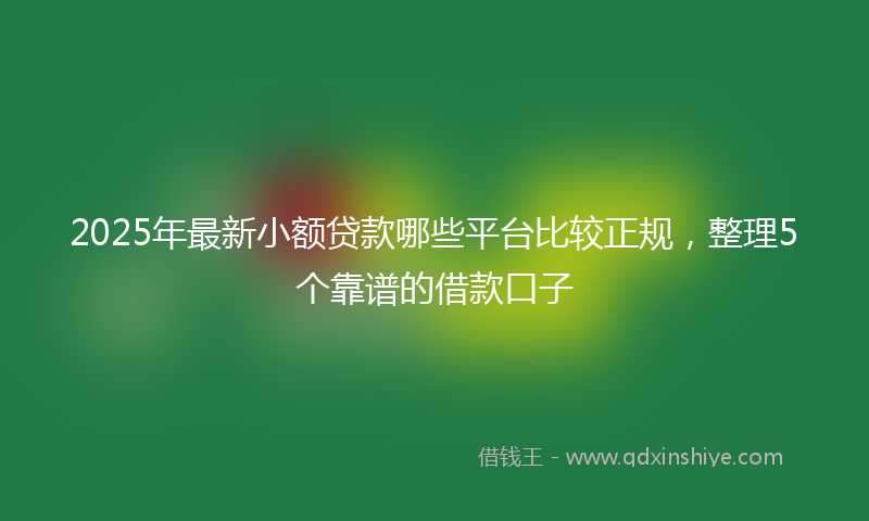 2025年最新小额贷款哪些平台比较正规，整理5个靠谱的借款口子