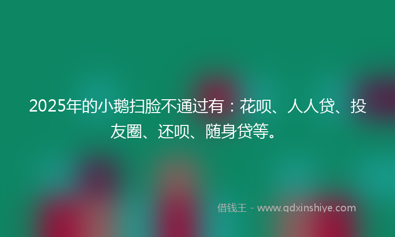2025年的小鹅扫脸不通过有:花呗、人人贷、投友圈、还呗、随身贷等。