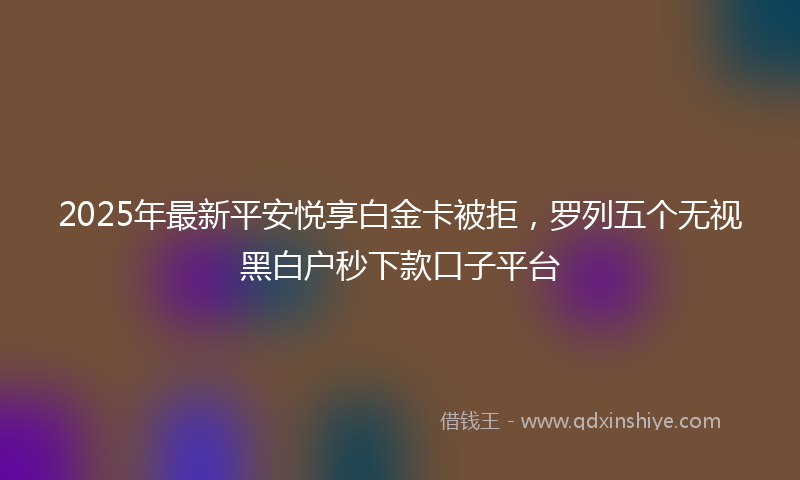 2025年最新平安悦享白金卡被拒，罗列五个无视黑白户秒下款口子平台