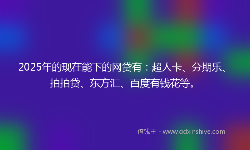 2025年的现在能下的网贷有：超人卡、分期乐、拍拍贷、东方汇、百度有钱花等。