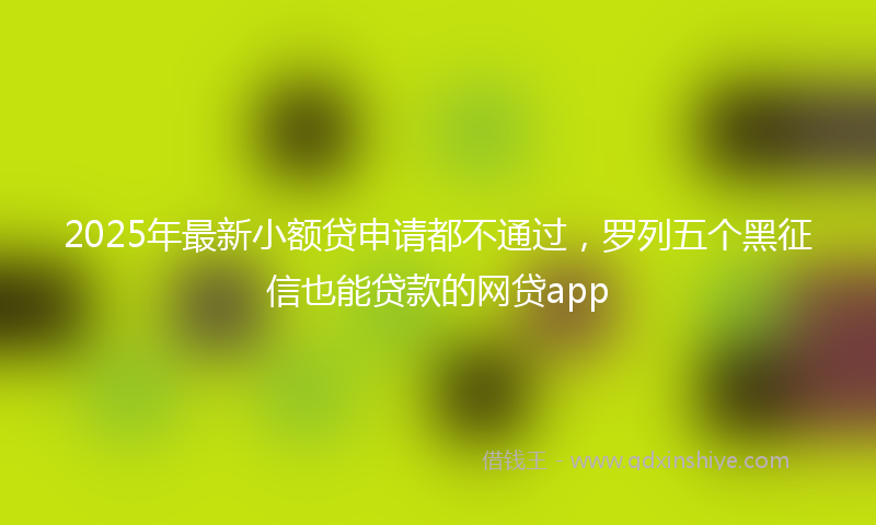 2025年最新小额贷申请都不通过，罗列五个黑征信也能贷款的网贷app