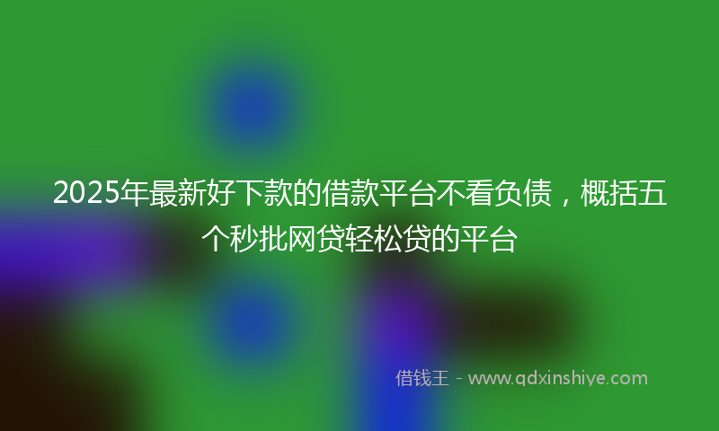 2025年最新好下款的借款平台不看负债，概括五个秒批网贷轻松贷的平台