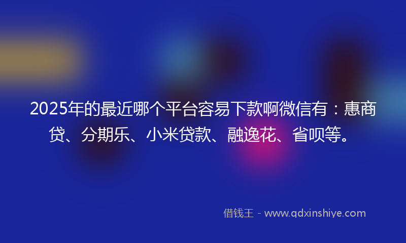 2025年的最近哪个平台容易下款啊微信有：惠商贷、分期乐、小米贷款、融逸花、省呗等。