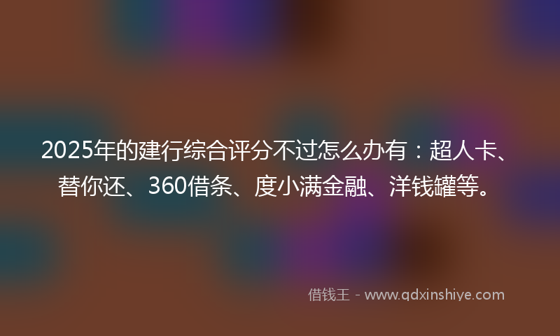 2025年的建行综合评分不过怎么办有：超人卡、替你还、360借条、度小满金融、洋钱罐等。
