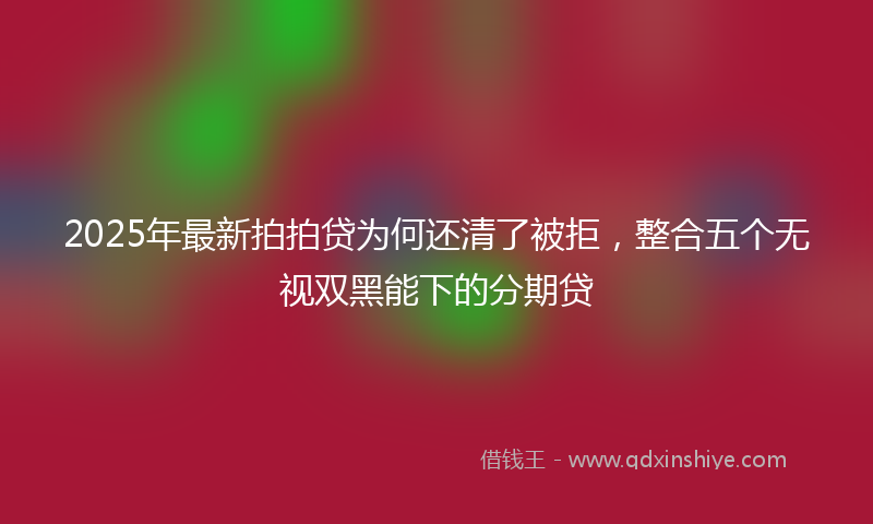 2025年最新拍拍贷为何还清了被拒，整合五个无视双黑能下的分期贷