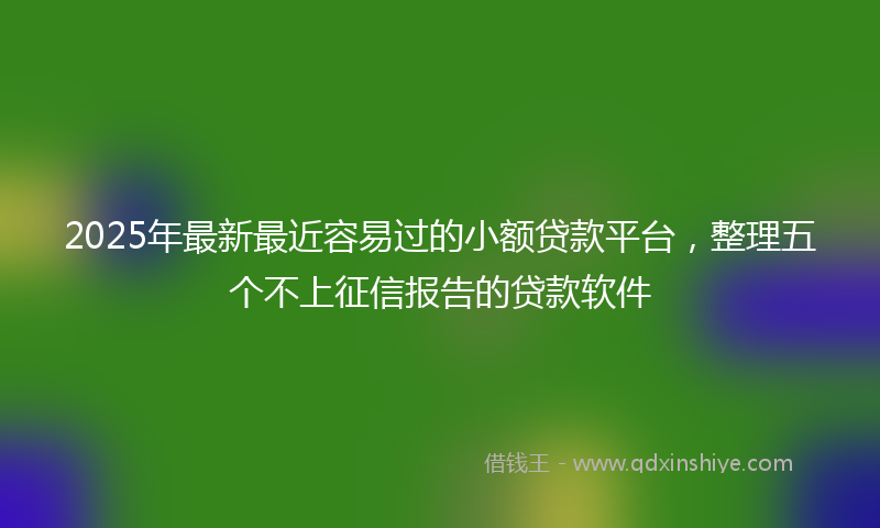2025年最新最近容易过的小额贷款平台，整理五个不上征信报告的贷款软件