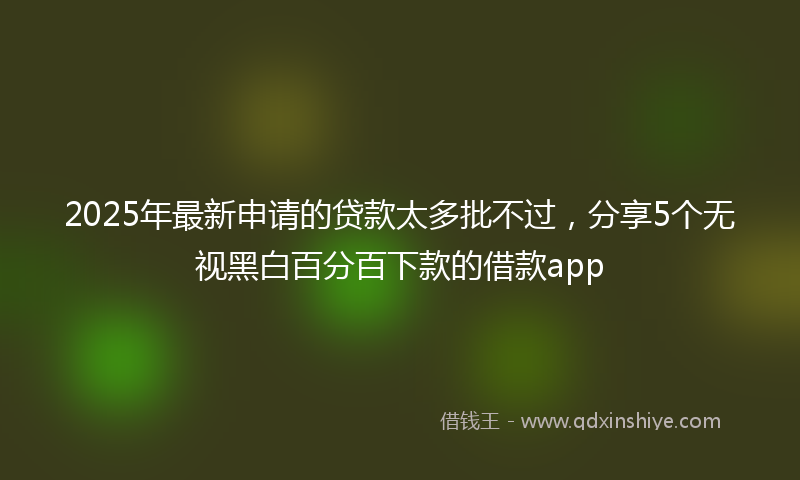 2025年最新申请的贷款太多批不过，分享5个无视黑白百分百下款的借款app