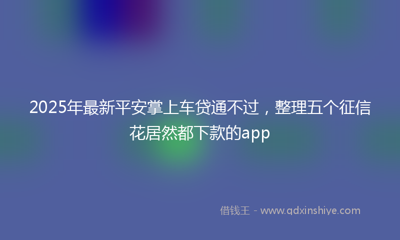 2025年最新平安掌上车贷通不过，整理五个征信花居然都下款的app