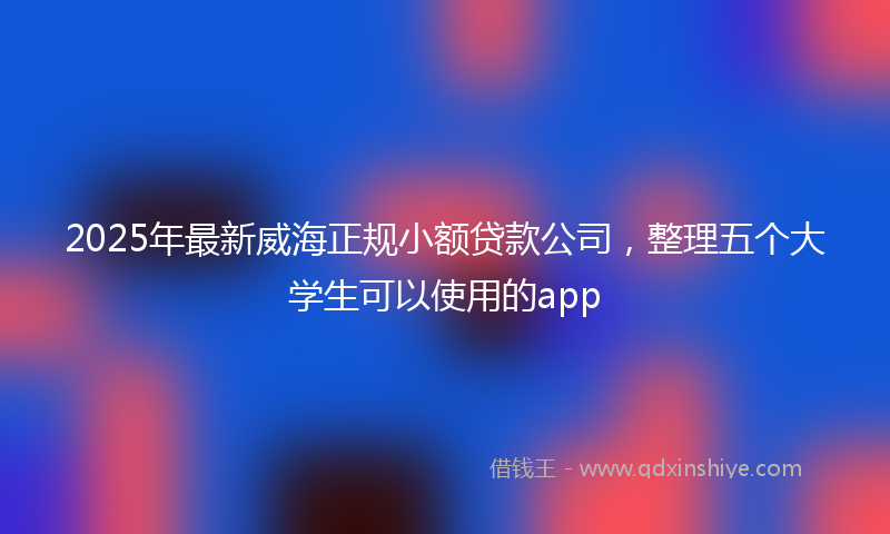 2025年最新威海正规小额贷款公司，整理五个大学生可以使用的app