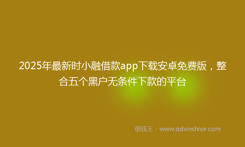 2025年最新时小融借款app下载安卓免费版，整合五个黑户无条件下款的平台