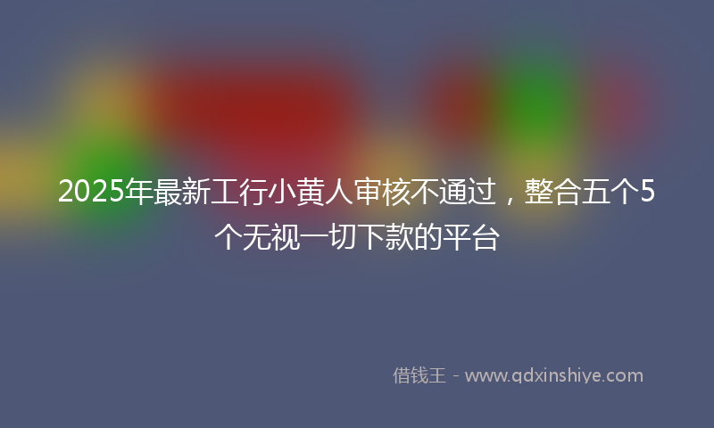 2025年最新工行小黄人审核不通过，整合五个5个无视一切下款的平台