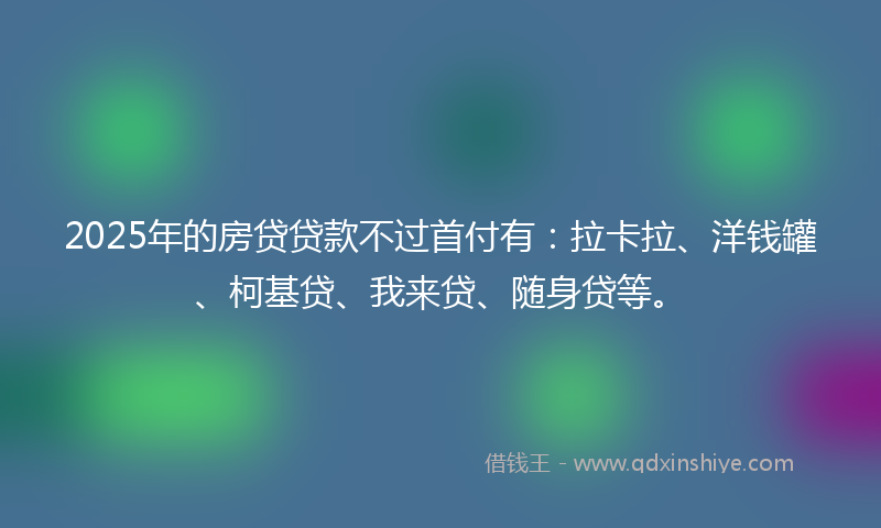 2025年的房贷贷款不过首付有：拉卡拉、洋钱罐、柯基贷、我来贷、随身贷等。