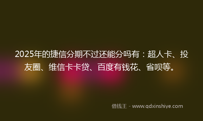 2025年的捷信分期不过还能分吗有：超人卡、投友圈、维信卡卡贷、百度有钱花、省呗等。
