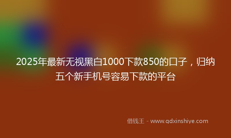 2025年最新无视黑白1000下款850的口子，归纳五个新手机号容易下款的平台