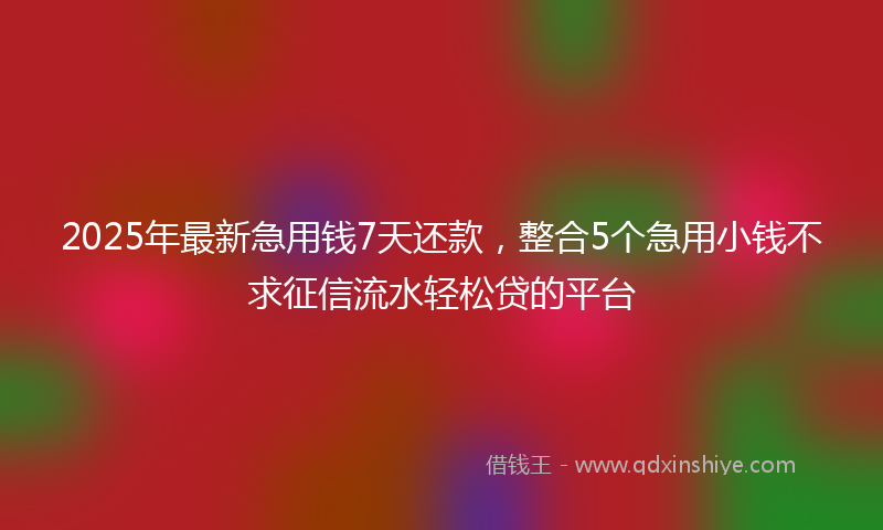 2025年最新急用钱7天还款，整合5个急用小钱不求征信流水轻松贷的平台