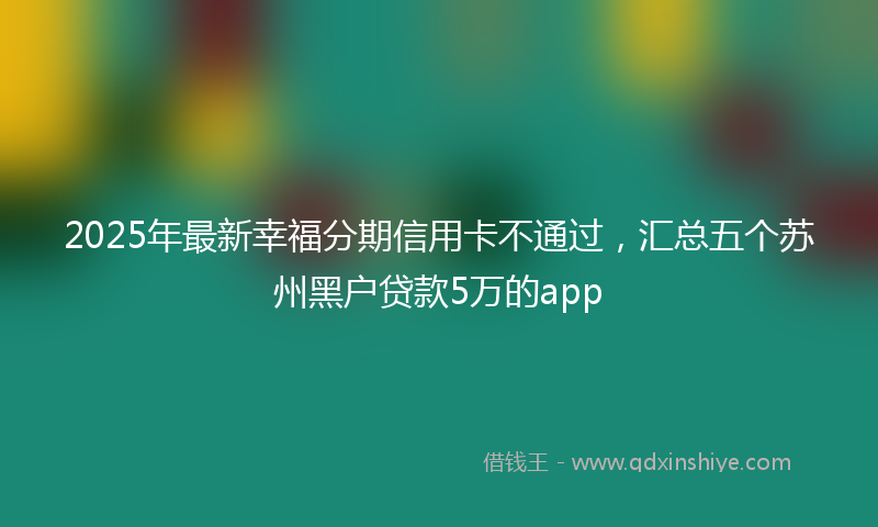2025年最新幸福分期信用卡不通过，汇总五个苏州黑户贷款5万的app