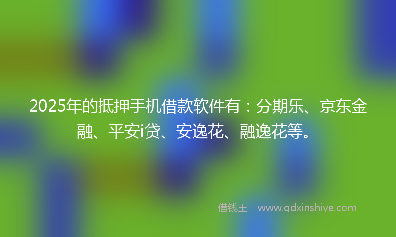 2025年的抵押手机借款软件有：分期乐、京东金融、平安i贷、安逸花、融逸花等。