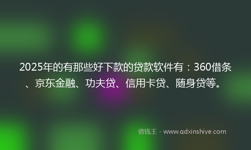 2025年的有那些好下款的贷款软件有：360借条、京东金融、功夫贷、信用卡贷、随身贷等。