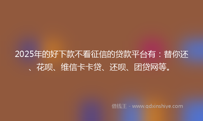 2025年的好下款不看征信的贷款平台有：替你还、花呗、维信卡卡贷、还呗、团贷网等。