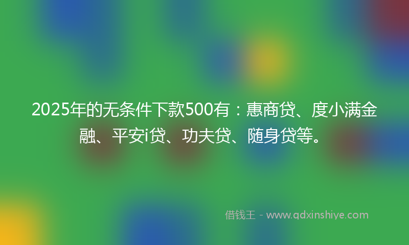 2025年的无条件下款500有：惠商贷、度小满金融、平安i贷、功夫贷、随身贷等。