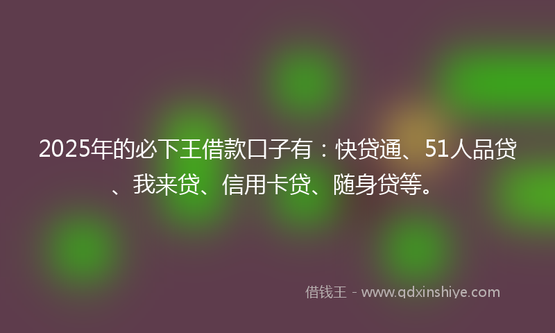 2025年的必下王借款口子有：快贷通、51人品贷、我来贷、信用卡贷、随身贷等。
