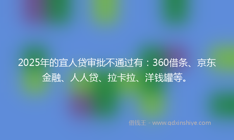 2025年的宜人贷审批不通过有：360借条、京东金融、人人贷、拉卡拉、洋钱罐等。