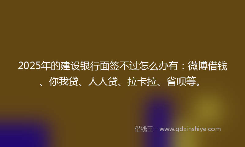 2025年的建设银行面签不过怎么办有：微博借钱、你我贷、人人贷、拉卡拉、省呗等。