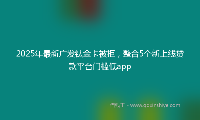 2025年最新广发钛金卡被拒，整合5个新上线贷款平台门槛低app