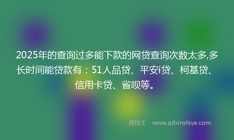 2025年的查询过多能下款的网贷查询次数太多,多长时间能贷款有：51人品贷、平安i贷、柯基贷、信用卡贷、省呗等。