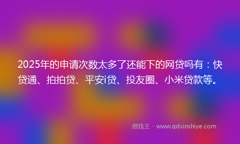 2025年的申请次数太多了还能下的网贷吗有：快贷通、拍拍贷、平安i贷、投友圈、小米贷款等。