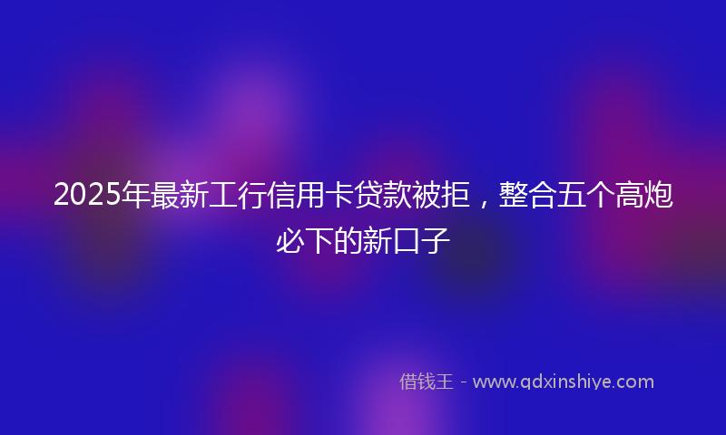 2025年最新工行信用卡贷款被拒，整合五个高炮必下的新口子