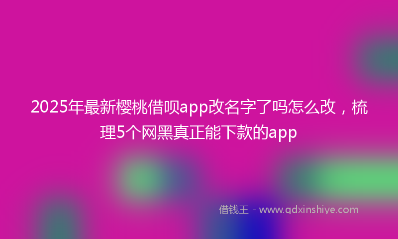 2025年最新樱桃借呗app改名字了吗怎么改，梳理5个网黑真正能下款的app