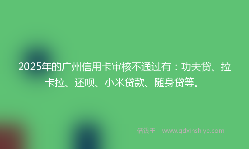 2025年的广州信用卡审核不通过有：功夫贷、拉卡拉、还呗、小米贷款、随身贷等。