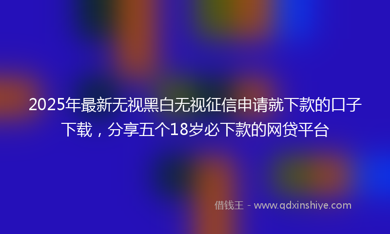 2025年最新无视黑白无视征信申请就下款的口子下载，分享五个18岁必下款的网贷平台