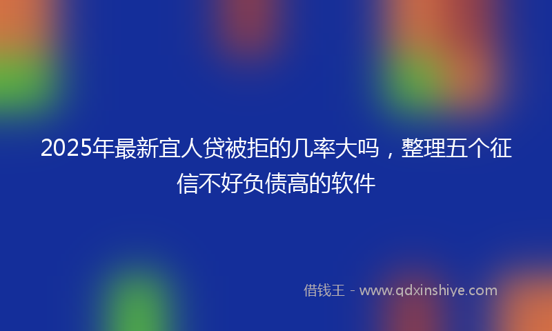 2025年最新宜人贷被拒的几率大吗，整理五个征信不好负债高的软件