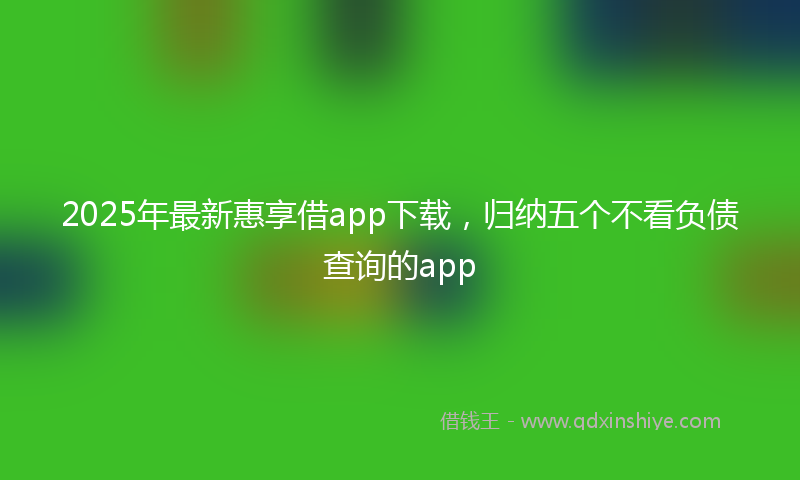 2025年最新惠享借app下载，归纳五个不看负债查询的app